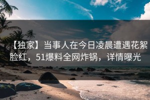 【独家】当事人在今日凌晨遭遇花絮脸红，51爆料全网炸锅，详情曝光