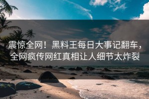 震惊全网！黑料王每日大事记翻车，全网疯传网红真相让人细节太炸裂