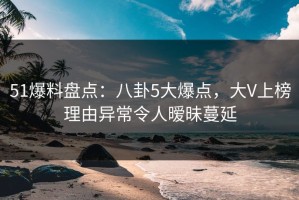 51爆料盘点：八卦5大爆点，大V上榜理由异常令人暧昧蔓延