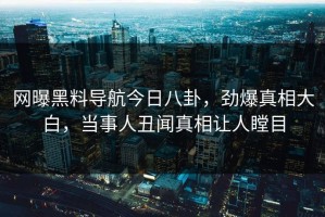 网曝黑料导航今日八卦，劲爆真相大白，当事人丑闻真相让人瞠目