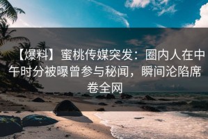 【爆料】蜜桃传媒突发：圈内人在中午时分被曝曾参与秘闻，瞬间沦陷席卷全网
