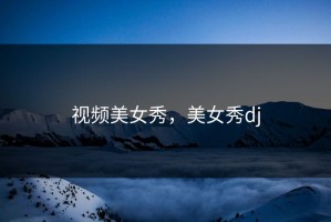 视频美女秀，美女秀dj