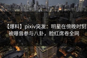 【爆料】pixiv突发：明星在傍晚时刻被曝曾参与八卦，脸红席卷全网