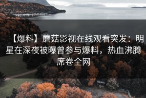 【爆料】蘑菇影视在线观看突发：明星在深夜被曝曾参与爆料，热血沸腾席卷全网