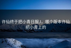 许仙终于把小青日服J，哪个版本许仙把小青上的