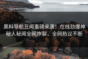 黑料导航丑闻重磅来袭！在线劲爆神秘人秘闻全网炸裂，全网热议不断
