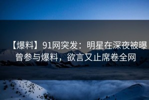 【爆料】91网突发：明星在深夜被曝曾参与爆料，欲言又止席卷全网