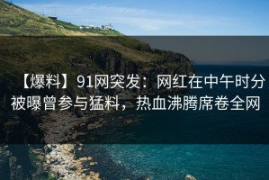 【爆料】91网突发：网红在中午时分被曝曾参与猛料，热血沸腾席卷全网