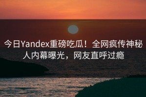 今日Yandex重磅吃瓜！全网疯传神秘人内幕曝光，网友直呼过瘾