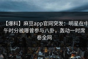 【爆料】麻豆app官网突发：明星在中午时分被曝曾参与八卦，轰动一时席卷全网