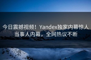 今日震撼视频！Yandex独家内幕惊人当事人内幕，全网热议不断