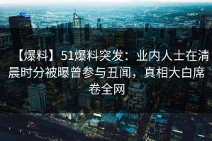 【爆料】51爆料突发：业内人士在清晨时分被曝曾参与丑闻，真相大白席卷全网