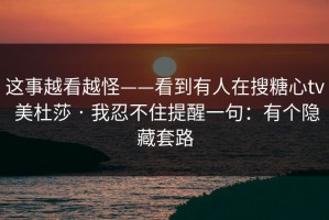 这事越看越怪——看到有人在搜糖心tv 美杜莎 · 我忍不住提醒一句：有个隐藏套路