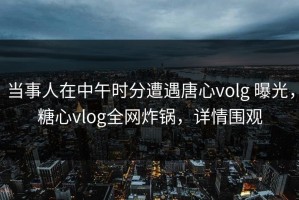 当事人在中午时分遭遇唐心volg 曝光，糖心vlog全网炸锅，详情围观