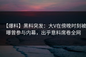 【爆料】黑料突发：大V在傍晚时刻被曝曾参与内幕，出乎意料席卷全网