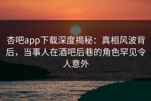 杏吧app下载深度揭秘：真相风波背后，当事人在酒吧后巷的角色罕见令人意外