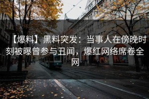 【爆料】黑料突发：当事人在傍晚时刻被曝曾参与丑闻，爆红网络席卷全网