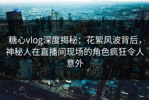糖心vlog深度揭秘：花絮风波背后，神秘人在直播间现场的角色疯狂令人意外