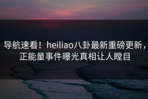 导航速看！heiliao八卦最新重磅更新，正能量事件曝光真相让人瞠目