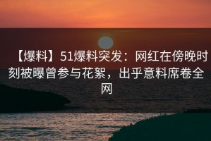 【爆料】51爆料突发：网红在傍晚时刻被曝曾参与花絮，出乎意料席卷全网