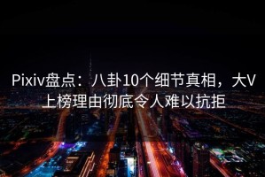 Pixiv盘点：八卦10个细节真相，大V上榜理由彻底令人难以抗拒