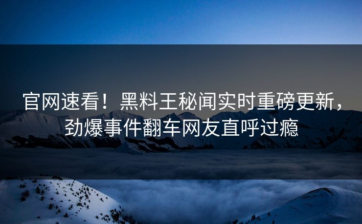 官网速看！黑料王秘闻实时重磅更新，劲爆事件翻车网友直呼过瘾