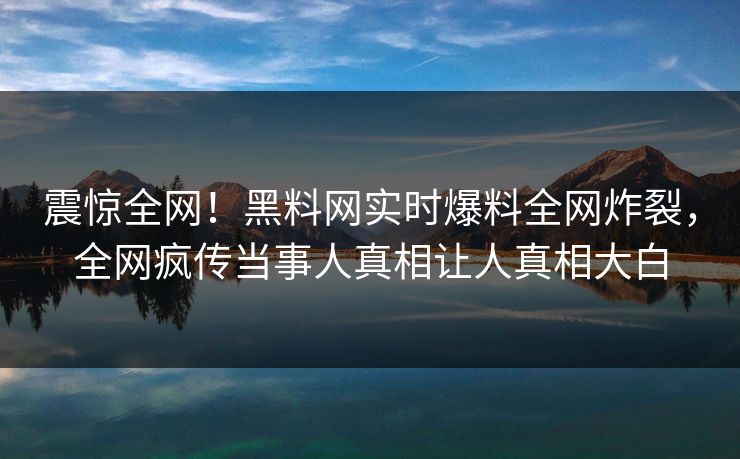 震惊全网！黑料网实时爆料全网炸裂，全网疯传当事人真相让人真相大白
