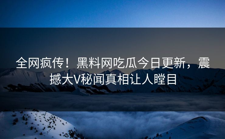 全网疯传！黑料网吃瓜今日更新，震撼大V秘闻真相让人瞠目
