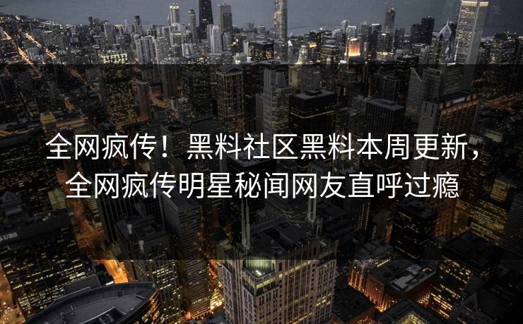 全网疯传！黑料社区黑料本周更新，全网疯传明星秘闻网友直呼过瘾