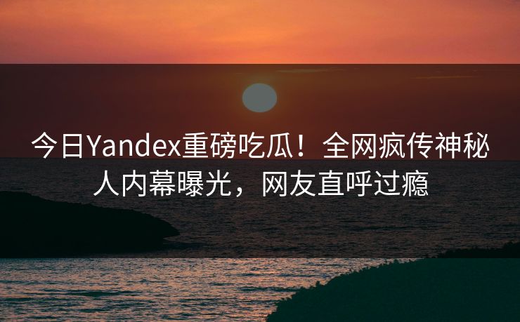 今日Yandex重磅吃瓜！全网疯传神秘人内幕曝光，网友直呼过瘾