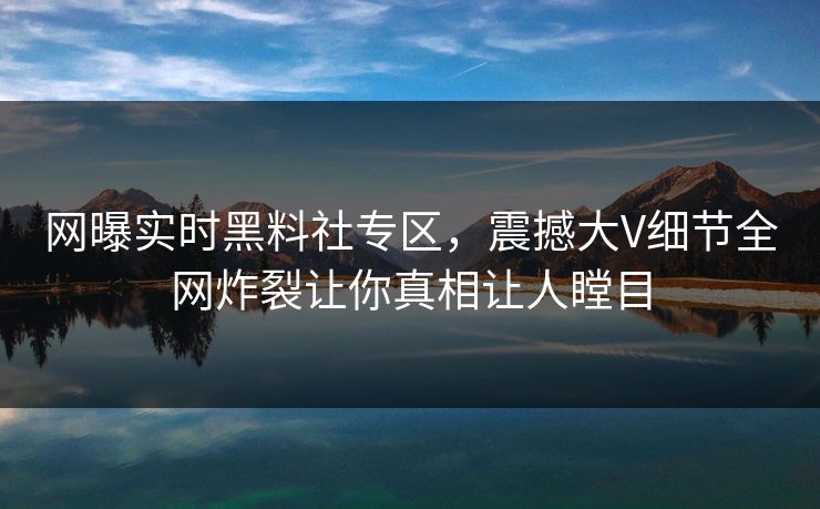 网曝实时黑料社专区，震撼大V细节全网炸裂让你真相让人瞠目