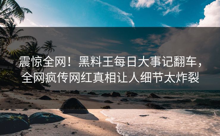 震惊全网！黑料王每日大事记翻车，全网疯传网红真相让人细节太炸裂