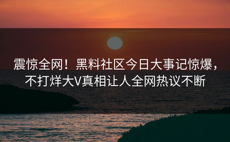 震惊全网！黑料社区今日大事记惊爆，不打烊大V真相让人全网热议不断
