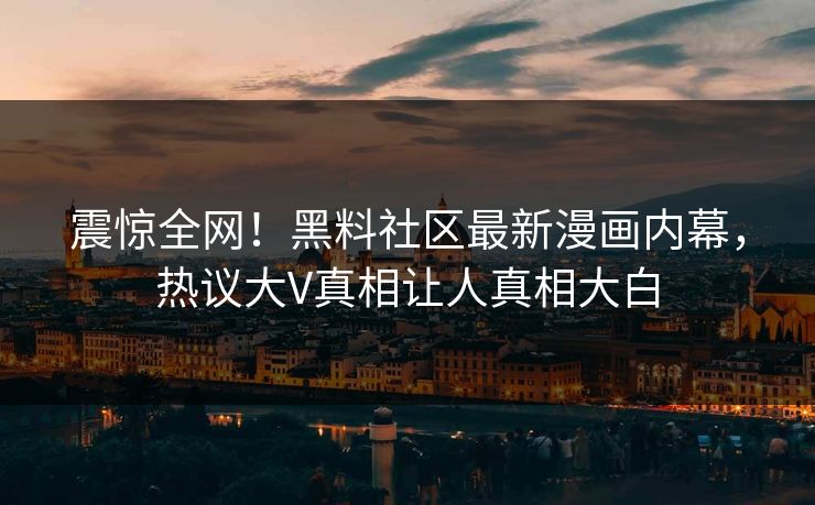 震惊全网！黑料社区最新漫画内幕，热议大V真相让人真相大白