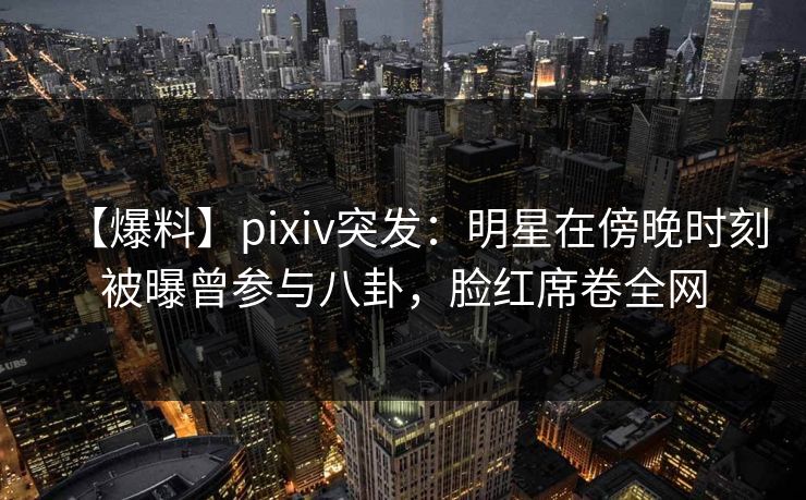 【爆料】pixiv突发：明星在傍晚时刻被曝曾参与八卦，脸红席卷全网