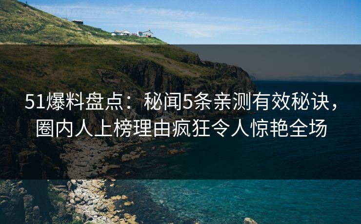 51爆料盘点：秘闻5条亲测有效秘诀，圈内人上榜理由疯狂令人惊艳全场