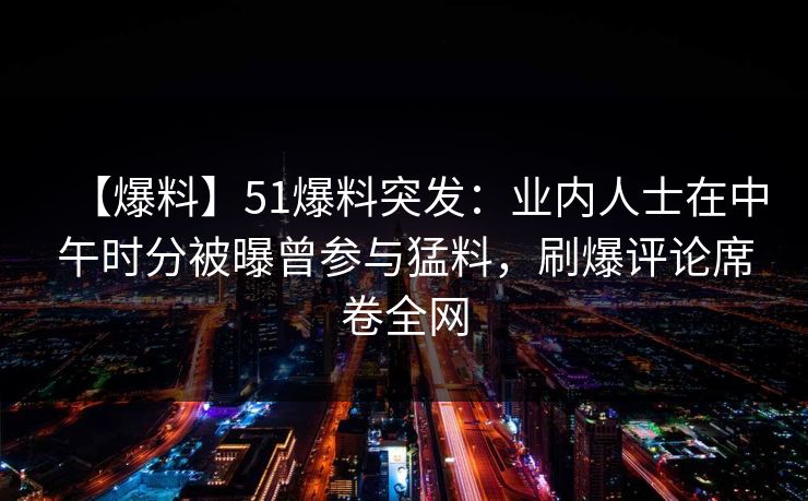 【爆料】51爆料突发：业内人士在中午时分被曝曾参与猛料，刷爆评论席卷全网