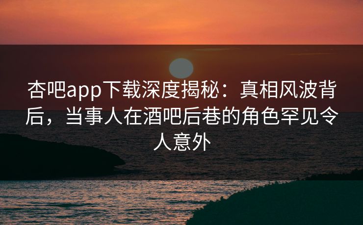 杏吧app下载深度揭秘：真相风波背后，当事人在酒吧后巷的角色罕见令人意外