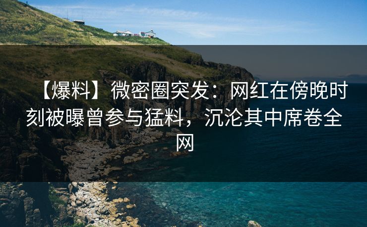 【爆料】微密圈突发：网红在傍晚时刻被曝曾参与猛料，沉沦其中席卷全网