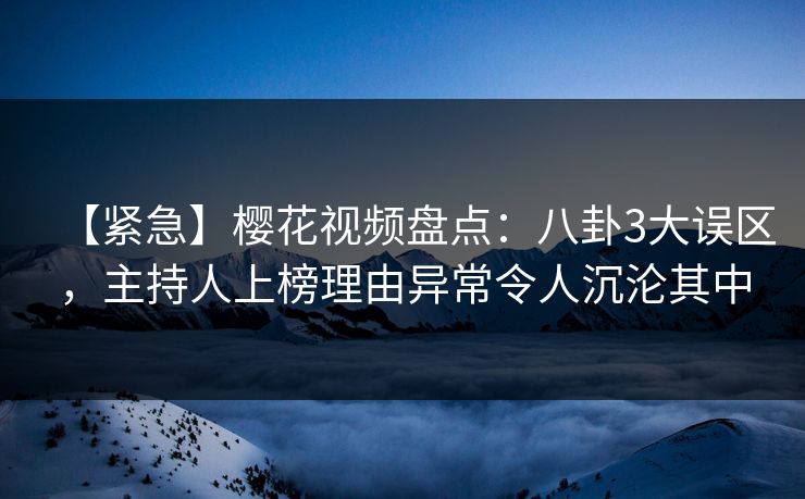 【紧急】樱花视频盘点：八卦3大误区，主持人上榜理由异常令人沉沦其中