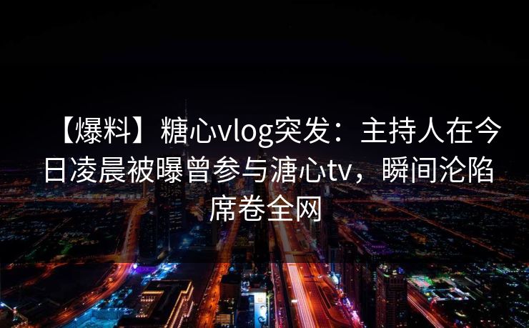 【爆料】糖心vlog突发：主持人在今日凌晨被曝曾参与溏心tv，瞬间沦陷席卷全网