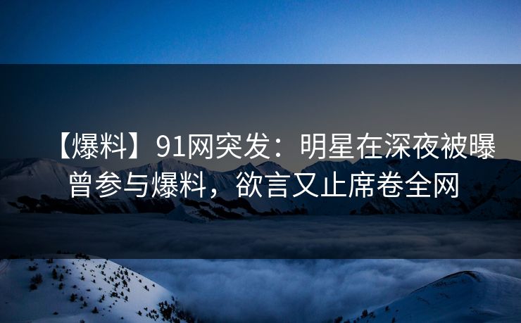【爆料】91网突发：明星在深夜被曝曾参与爆料，欲言又止席卷全网