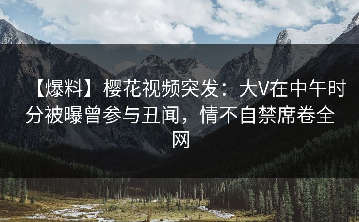 【爆料】樱花视频突发：大V在中午时分被曝曾参与丑闻，情不自禁席卷全网