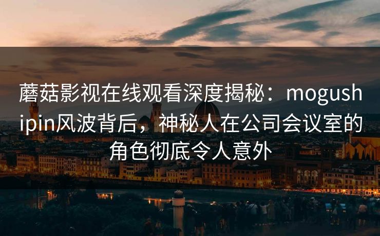 蘑菇影视在线观看深度揭秘:mogushipin风波背后,神秘人在公司会议室的角色彻底令人意外 蘑菇影视在线观看深度揭秘:mogushipin风波背后,神秘人在公司会议室的角色彻底令人意外