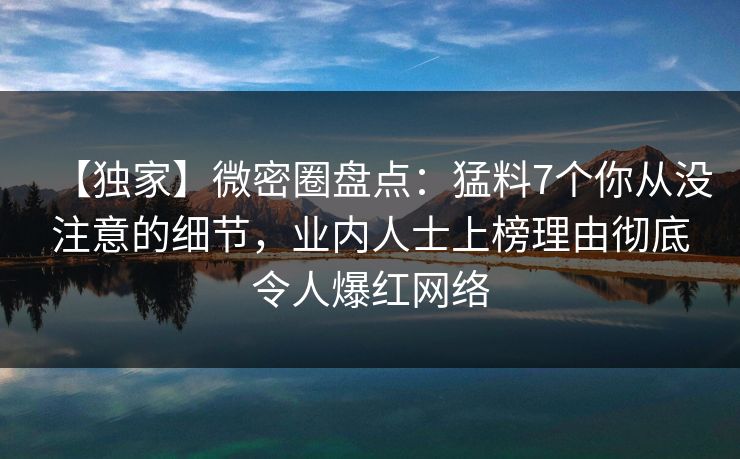 【独家】微密圈盘点：猛料7个你从没注意的细节，业内人士上榜理由彻底令人爆红网络
