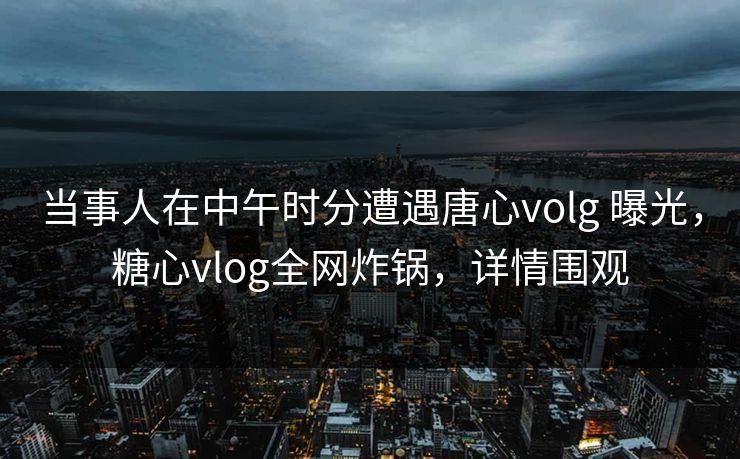 当事人在中午时分遭遇唐心volg 曝光，糖心vlog全网炸锅，详情围观