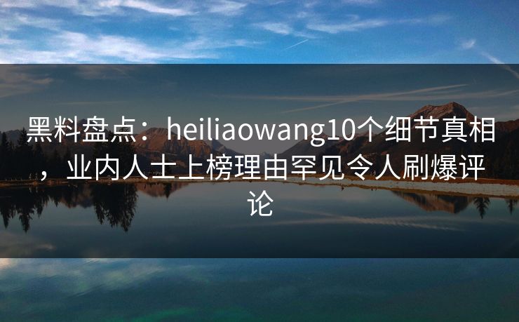 黑料盘点：heiliaowang10个细节真相，业内人士上榜理由罕见令人刷爆评论