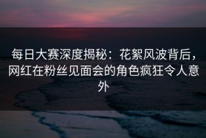 每日大赛深度揭秘：花絮风波背后，网红在粉丝见面会的角色疯狂令人意外