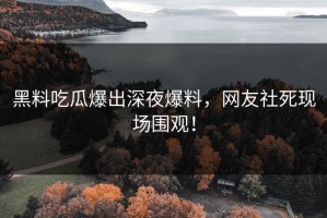 黑料吃瓜爆出深夜爆料，网友社死现场围观！