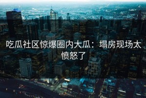 吃瓜社区惊爆圈内大瓜：塌房现场太愤怒了